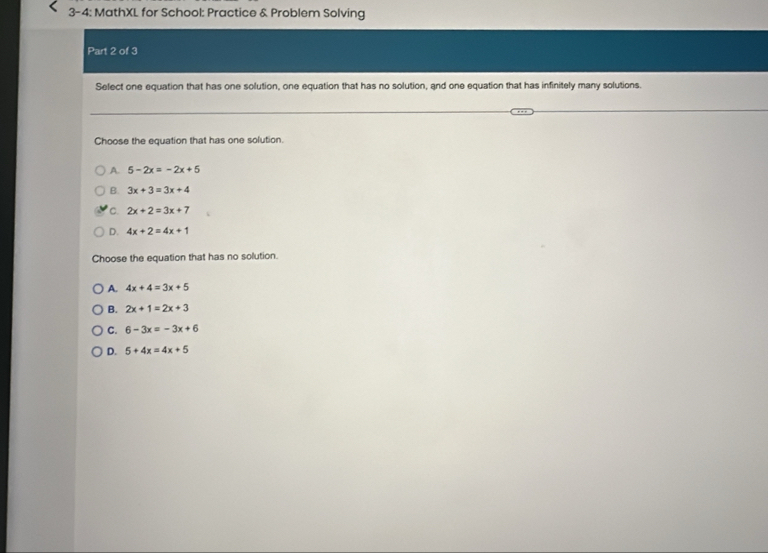 3-4: MathXL for School: Practice & Problem Solving
Part 2 of 3
Select one equation that has one solution, one equation that has no solution, and one equation that has infinitely many solutions.
Choose the equation that has one solution.
A. 5-2x=-2x+5
B. 3x+3=3x+4
C. 2x+2=3x+7
D. 4x+2=4x+1
Choose the equation that has no solution.
A. 4x+4=3x+5
B. 2x+1=2x+3
C. 6-3x=-3x+6
D. 5+4x=4x+5