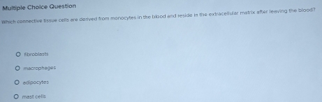 Question
Which connective tissue cells are derived from manocytes in the blood and reside in the extracellular matrix after leaving the blood?
fibroblasts
macrophages
adipocytes
mast cells