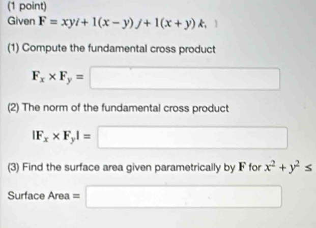 Given F=xyi+1(x-y)j+1(x+y)k, 
(1) Compute the fundamental cross product
F_x* F_y=□
(2) The norm of the fundamental cross product
|F_x* F_y|=□
(3) Find the surface area given parametrically by F for x^2+y^2≤
Surface A . =□
2