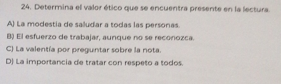 Determina el valor ético que se encuentra presente en la lectura.
A) La modestia de saludar a todas las personas.
B) El esfuerzo de trabajar, aunque no se reconozca.
C) La valentía por preguntar sobre la nota.
D) La importancia de tratar con respeto a todos.