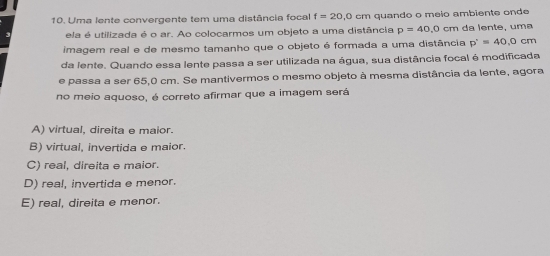 Uma lente convergente tem uma distância focal f=20,0cm quando o meio ambiente onde
ela é utilizada é o ar. Ao colocarmos um objeto a uma distância p=40, 0cm da lente, uma
imagem real e de mesmo tamanho que o objeto é formada a uma distância p'=4=40.0cm
da lente. Quando essa lente passa a ser utilizada na água, sua distância focal é modificada
e passa a ser 65,0 cm. Se mantivermos o mesmo objeto à mesma distância da lente, agora
no meio aquoso, é correto afirmar que a imagem será
A) virtual, direita e maior.
B) virtual, invertida e maior.
C) real, direita e maior.
D) real, invertida e menor.
E) real, direita e menor.