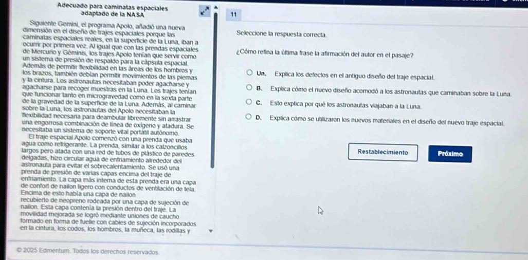 Adecuado para caminatas espaciales
adaptado de la NA SA
11
Siguiente Gemini, el programa Apolo, añadió una nueva
dimensión en el diseño de trajes espaciales porque las Seleccione la respuesta correcta.
caminatas espaciales reales, en la superficie de la Luna, iban a
ocurrir por primera vez. Al igual que con las prendas espaciales ¿Cómo refina la última frase la afirmación del autor en el pasaje?
de Mercurio y Géminis, los trajes Apolo tenían que servir como
un sistema de presión de respaldo para la cápsula espacial.
Además de permitir flexibilidad en las áreas de los hombros y Un. Explica los defectos en el antiguo diseño del traje espacial.
los brazos, también debían permitir movimientos de las piemas
y la cintura. Los astronautas necesitaban poder agacharse y B. Explica cómo el nuevo diseño acomodó a los astronautas que caminaban sobre la Luna.
agacharse para recoger muestras en la Luna. Los trajes tenían
que funcionar tanto en microgravedad como en la sexta parte
de la gravedad de la superficie de la Luna. Además, al caminar C. Esto explica por qué los astronautas viajaban a la Luna.
sobre la Luna, los astronautas del Apolo necesitaban la
flexibilidad necesaría para deambular libremente sin arrastrar D. Explica cómo se utilizaron los nuevos materiales en el diseño del nuevo traje espacial.
una engorrosa combinación de línea de oxígeno y atadura. Se
necesitaba un sistema de soporte vital portátil autónomo.
El traje espacial Apolo comenzó con una prenda que usaba
agua como refrigerante. La prenda, similar à los calzoncillos Restablecimiento
largos pero atada con una red de tubos de plástico de paredes Próximo
delgadas, hizo circular agua de enfríamiento alrededor del
astronauta para evitar el sobrecalentamiento. Se usó una
prenda de presión de varías capas encima del traje de
enfriamiento. La capa más interna de esta prenda era una capa
de confort de nailon lígero con conductos de ventilación de tela.
Encima de esto había una capa de nailon
recubierto de neopreno rodeada por una capa de sujeción de
nailon. Esta capa contenía la presión dentro del traje. La
movilidad mejorada se logró mediante uniones de caucho
formado en forma de fuelie con cables de sujeción incorporados
en la cintura, los codos, los hombros, la muñeca, las rodillas y
© 2025 Edmentum. Todos los derechos reservados.