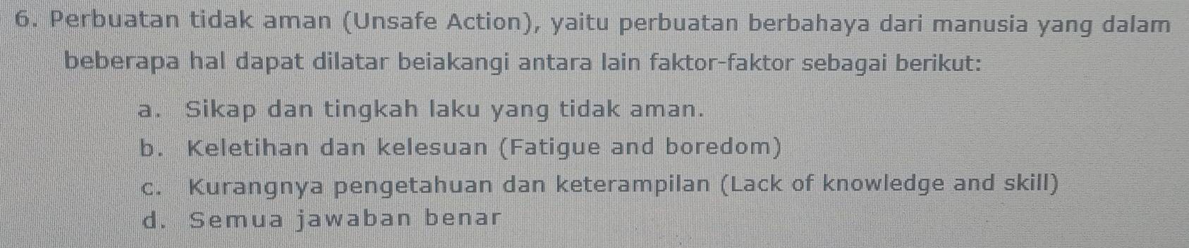 Perbuatan tidak aman (Unsafe Action), yaitu perbuatan berbahaya dari manusia yang dalam
beberapa hal dapat dilatar beiakangi antara lain faktor-faktor sebagai berikut:
a. Sikap dan tingkah laku yang tidak aman.
b. Keletihan dan kelesuan (Fatigue and boredom)
c. Kurangnya pengetahuan dan keterampilan (Lack of knowledge and skill)
d. Semua jawaban benar