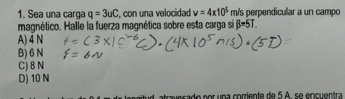 Sea una carga q=3uC , con una velocidad nu =4* 10^5 m /s perpendicular a un campo
magnético. Halle la fuerza magnética sobre esta carga si beta =5T.
A) 4 N
B) 6 N
C) 8 N
D) 10 N
an d a tra v esado por una corriente de 5 A. se encuentra