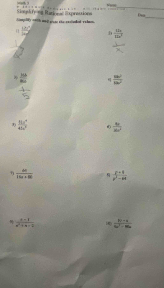 Math 3 Nae 
 . 25= .2 
_ 
_ 
Simplifying Rational Expressions Date 
Simplify each and state the excluded values. 
1)  12x^4/24x^2 
2)  12x/12x^2 
3)  16b/80b   80v^3/80v^2 
4) 
5)  81x^4/45x^5   8n/16n^2 
6) 
7)  64/16a+80   (p+8)/p^2-64 
8) 
9)  (n-1)/n^2+n-2  103  (10-a)/9a^2-90a 