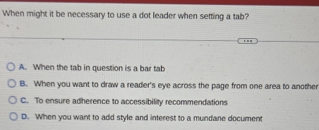 When might it be necessary to use a dot leader when setting a tab?
A. When the tab in question is a bar tab
B. When you want to draw a reader's eye across the page from one area to another
C. To ensure adherence to accessibility recommendations
D. When you want to add style and interest to a mundane document