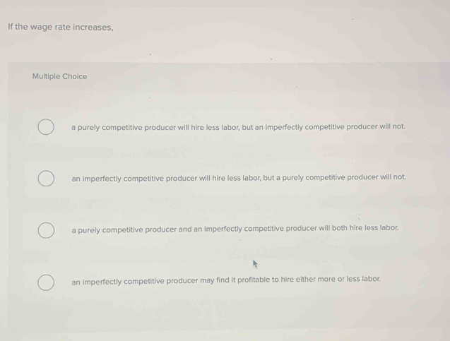 If the wage rate increases,
Multiple Choice
a purely competitive producer will hire less labor, but an imperfectly competitive producer will not.
an imperfectly competitive producer will hire less labor, but a purely competitive producer will not.
a purely competitive producer and an imperfectly competitive producer will both hire less labor.
an imperfectly competitive producer may find it profitable to hire either more or less labor.