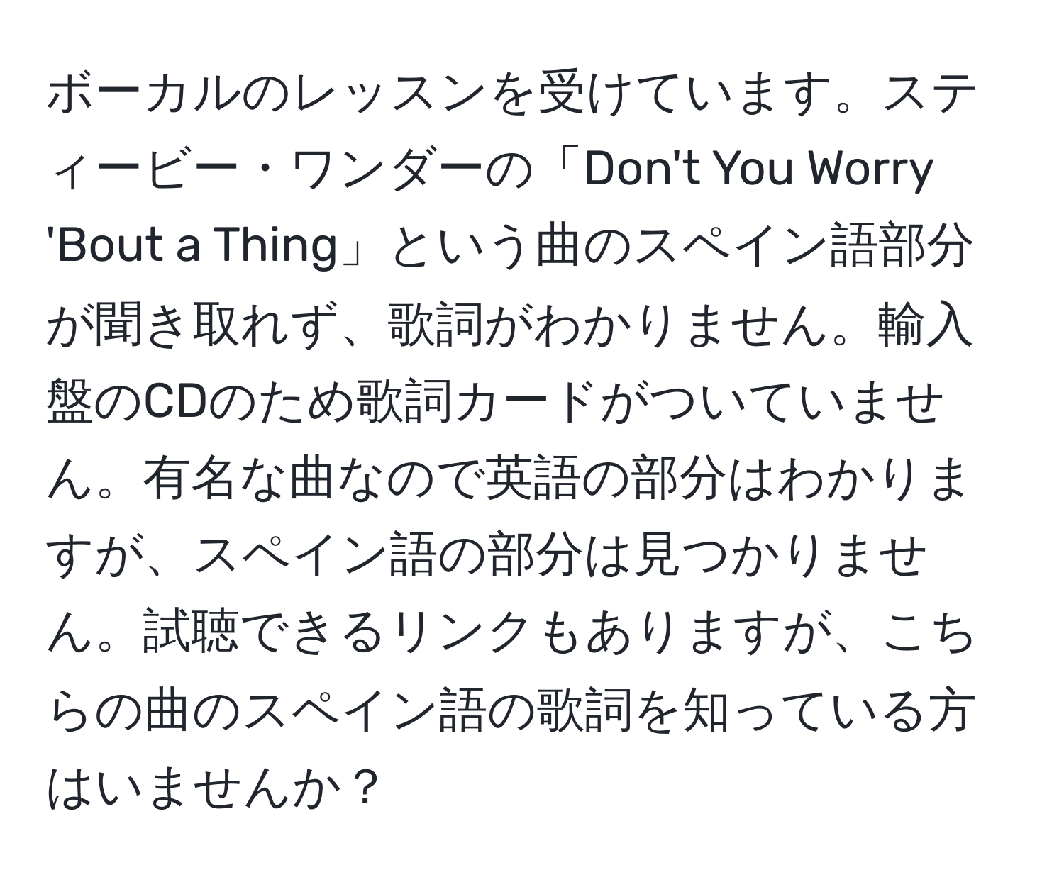 ボーカルのレッスンを受けています。スティービー・ワンダーの「Don't You Worry 'Bout a Thing」という曲のスペイン語部分が聞き取れず、歌詞がわかりません。輸入盤のCDのため歌詞カードがついていません。有名な曲なので英語の部分はわかりますが、スペイン語の部分は見つかりません。試聴できるリンクもありますが、こちらの曲のスペイン語の歌詞を知っている方はいませんか？