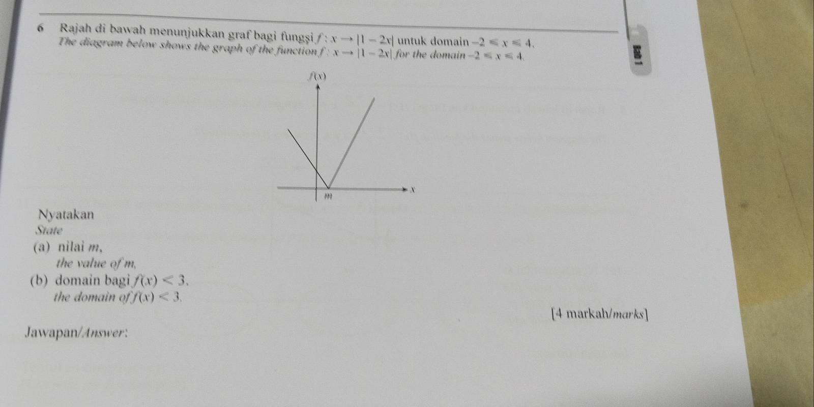 Rajah di bawah menunjukkan graf bagi fungșşi f:xto |1-2x| untuk domain -2≤slant x≤slant 4.
The diagram below shows the graph of the function f:xto |1-2x| for the domain -2≤slant x≤slant 4
B
Nyatakan
State
(a) nilai m,
the value of m,
(b) domain bagi f(x)<3.
the domain of f(x)<3.
[4 markah/marks]
Jawapan/Answer: