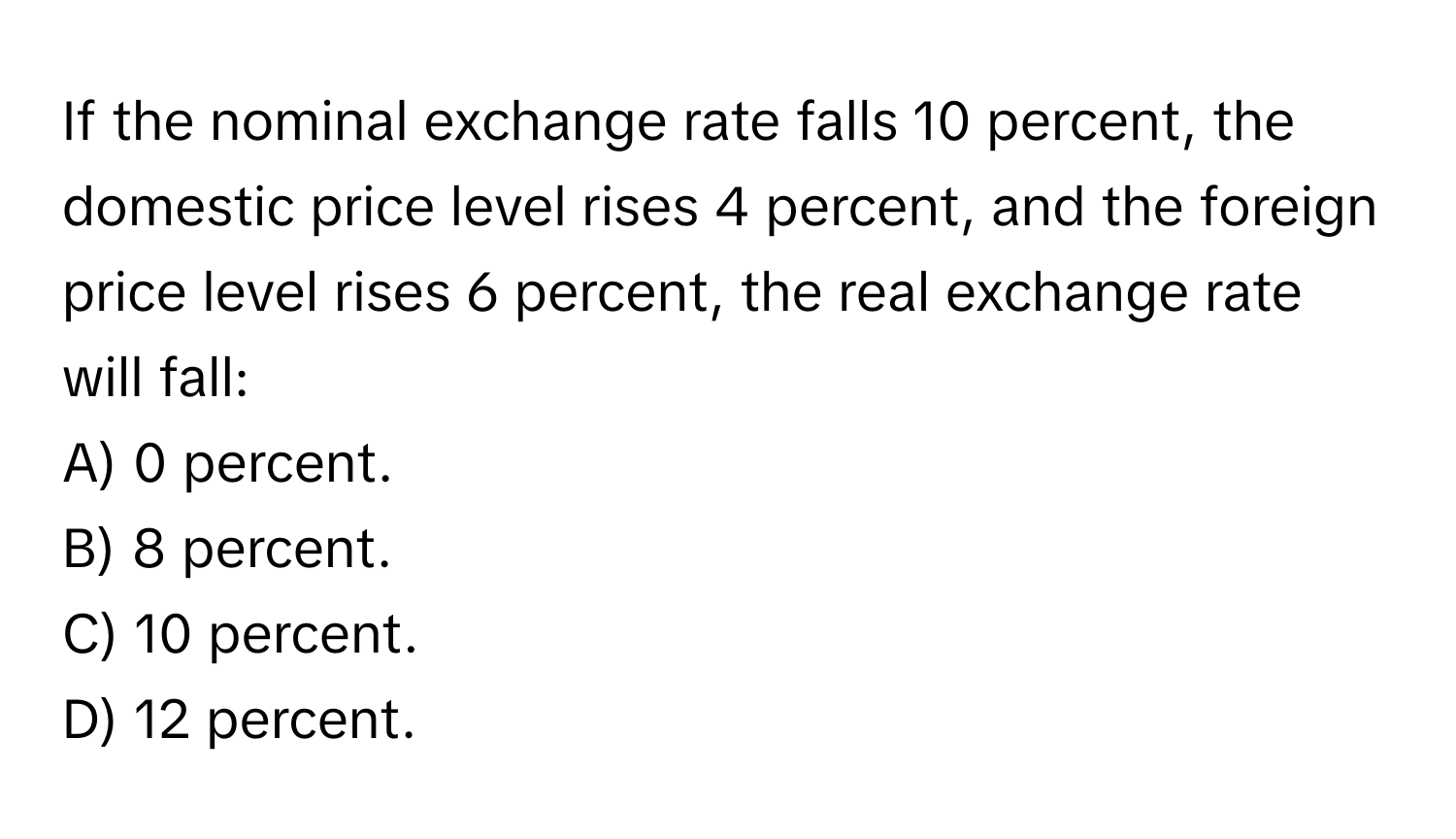 If the nominal exchange rate falls 10 percent, the domestic price level rises 4 percent, and the foreign price level rises 6 percent, the real exchange rate will fall:

A) 0 percent.
B) 8 percent.
C) 10 percent.
D) 12 percent.