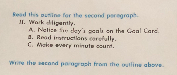 Read this outline for the second paragraph.
II. Work diligently.
A. Notice the day's goals on the Goal Card.
B. Read instructions carefully.
C. Make every minute count.
Write the second paragraph from the outline above.