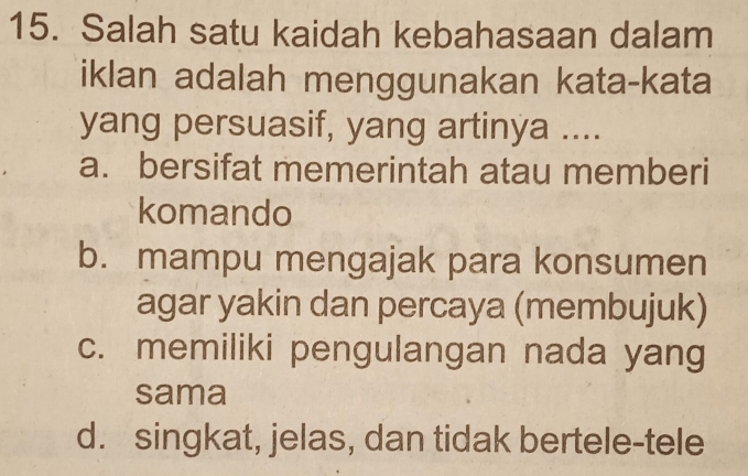 Salah satu kaidah kebahasaan dalam
iklan adalah menggunakan kata-kata
yang persuasif, yang artinya ....
a. bersifat memerintah atau memberi
komando
b. mampu mengajak para konsumen
agar yakin dan percaya (membujuk)
c. memiliki pengulangan nada yang
sama
d. singkat, jelas, dan tidak bertele-tele