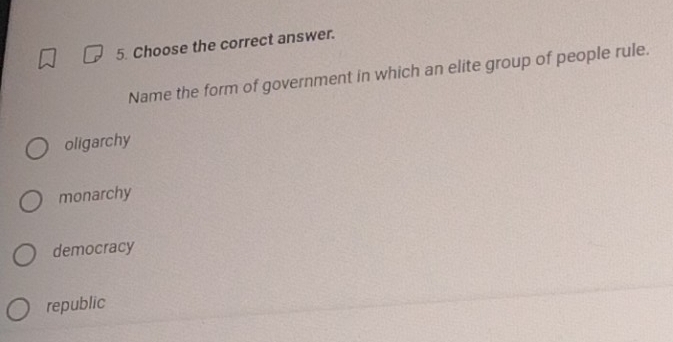 Choose the correct answer.
Name the form of government in which an elite group of people rule.
oligarchy
monarchy
democracy
republic