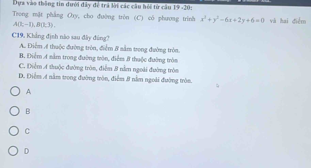 Dựa vào thông tin dưới đây đề trả lời các câu hỏi từ câu 19 -20:
Trong mặt phẳng Oxy, cho đường tròn (C) có phương trình x^2+y^2-6x+2y+6=0 và hai điểm
A(1;-1), B(1;3). 
C19. Khẳng định nào sau đây đúng?
A. Điểm A thuộc đường tròn, điểm B nằm trong đường tròn.
B. Điểm A nằm trong đường tròn, điểm B thuộc đường tròn
C. Điểm A thuộc đường tròn, điểm B nằm ngoài đường tròn
D. Điểm A nằm trong đường tròn, điểm B nằm ngoài đường tròn.
A
B
C
D