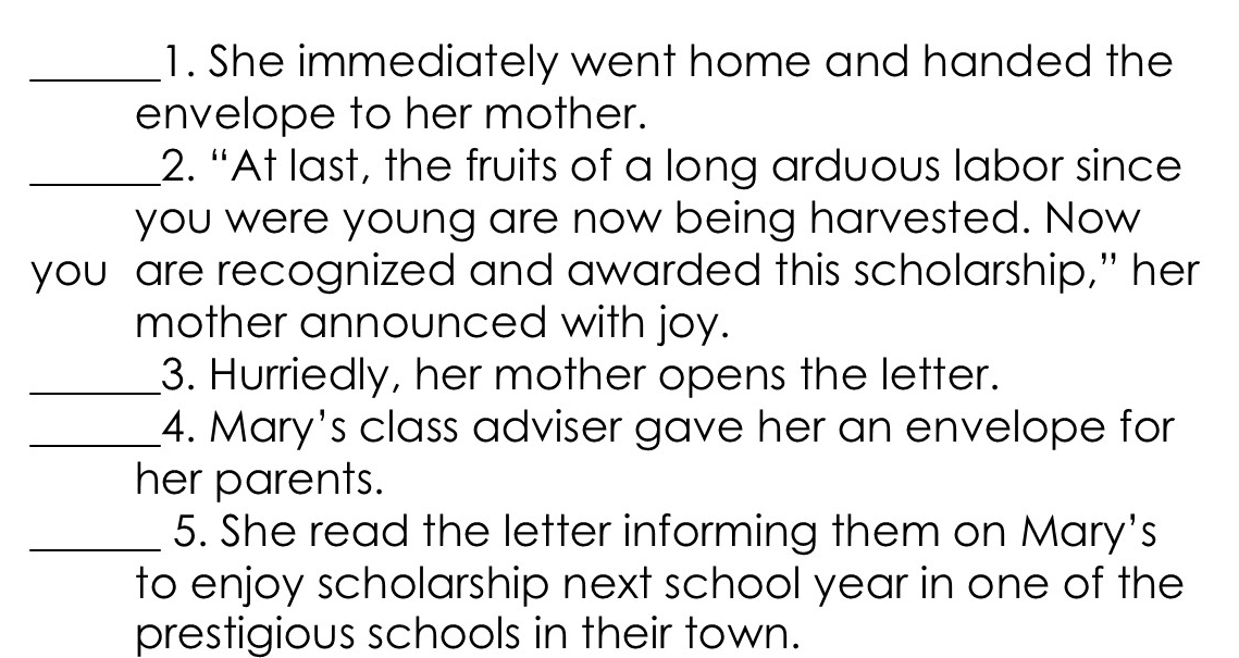 She immediately went home and handed the 
envelope to her mother. 
_2. “At last, the fruits of a long arduous labor since 
you were young are now being harvested. Now 
you are recognized and awarded this scholarship," her 
mother announced with joy. 
_3. Hurriedly, her mother opens the letter. 
_4. Mary's class adviser gave her an envelope for 
her parents. 
_5. She read the letter informing them on Mary's 
to enjoy scholarship next school year in one of the 
prestigious schools in their town.