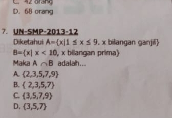 C. 42 orang
D. 68 orang
7. UN-SMP-2013-12
Diketahui A= x|1≤ x≤ 9. x bilangan ganjil
B= x|x<10</tex> , x bilangan prima
Maka A∩ B adalah...
A.  2,3,5,7,9
B.  2,3,5,7
C.  3,5,7,9
D.  3,5,7