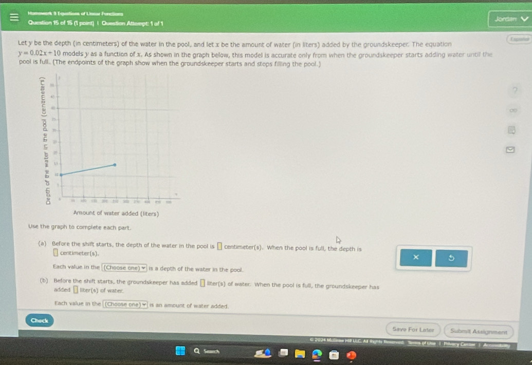 Mamowark 9 Equations of Unnar Fonctions Jordan 
Question 15 of 15 (1 point) | Question Attempt: 1 of 1 
Let y be the depth (in centimeters) of the water in the pool, and let x be the amount of water (in liters) added by the groundskeeper. The equation Españar
y=0.02x+10 models y as a function of x. As shown in the graph below, this model is accurate only from when the groundskeeper starts adding water until the 
pool is full.. (The endpoints of the graph show when the groundskeeper starts and stops filling the pool.) 
? 
∞ 
Amount of water added (liters) 
Use the graph to complete each part. 
(a) Before the shift starts, the depth of the water in the pool is → centimeter(s). When the pool is full, the depth is
centimeter(s). 
× 5 
Each value in the _(Choose one)♥ is a depth of the water in the pool. 
(b) Before the shift starts, the groundskeeper has added η liter (s) of water. When the pool is full, the groundskeeper has 
added → liter(s) of water. 
Each value in the (Choose one)_ is an amount of water added. 
Check 
Save For Later Submit Assignment 
of Use 1: Privary Carse