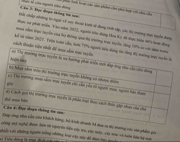 thực tế của người tiêu dùng 
Il phải linh hoạt các sản phẩm cho phù hợp với nhu cầu 
Câu 3: Đọc đoạn thông tin sau: 
Bất chấp những lo ngại về suy thoái kinh tế đang rình rập, các thị trường trực tuyến đang 
thực sự phát triển. Vào năm 2022, người tiêu dùng Hoa Kỳ đã thực hiện 46% hoạt động 
mua sắm trực tuyến của họ thông qua thị trường trực tuyến, tăn 
kể từ năm 2021. Trên toàn cầu, hơn 
cách thuận 
thị trường các sản phẩm gia 
cguyên liệu cây tre, cây mây, cây trúc và luôn liên hệ mật 
thiết với những người trồng những loại cây này để đám bão nguồn 
a) Tiêu dùng là mục đích của sản