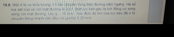 Một ô tô có khổi lượng 1,5 tấn chuyển động trên đường nằm ngang. Hệ số 
ma sát của xe với mạt đường là 0,01, Biết lực kéo gây ra bởi động cơ song 
song với mặt đường. Lấy g=10m/s^2 Xác định độ lớn của lực kéo đề ô tô 
chuyển động nhanh dần đều vời gia tóc 0.25 m/s².