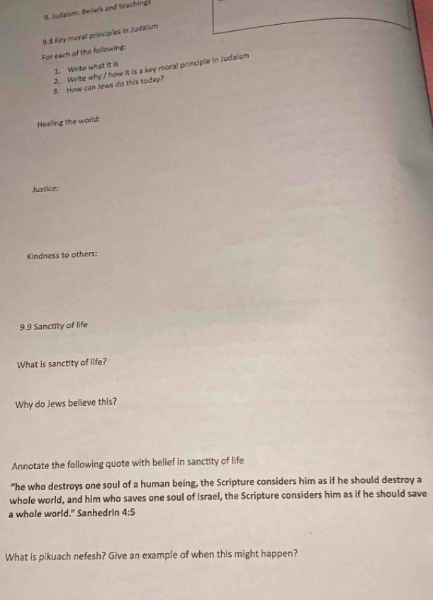 Judaism: Beliefs and teaching 
9.8 Key moral principles in Judaism 
For each of the following: 
1. Write what it is 
2. Write why / how it is a key moral principle in Judaism 
3. How can Jews do this today? 
Healing the world: 
Justice: 
Kindness to others: 
9.9 Sanctity of life 
What is sanctity of life? 
Why do Jews believe this? 
Annotate the following quote with belief in sanctity of life 
“he who destroys one soul of a human being, the Scripture considers him as if he should destroy a 
whole world, and him who saves one soul of Israel, the Scripture considers him as if he should save 
a whole world.” Sanhedrin 4:5
What is pikuach nefesh? Give an example of when this might happen?