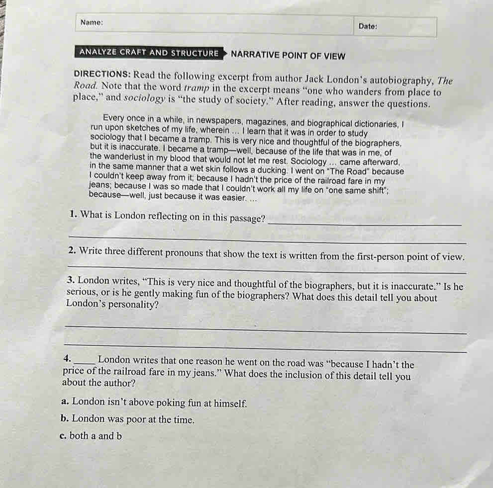 Name: Date:
ANALYZE CRAFT AND STRUCTURE NARRATIVE POINT OF VIEW
DIRECTIONS: Read the following excerpt from author Jack London's autobiography, The
Road. Note that the word tramp in the excerpt means “one who wanders from place to
place,” and sociology is “the study of society.” After reading, answer the questions.
Every once in a while, in newspapers, magazines, and biographical dictionaries, I
run upon sketches of my life, wherein ... I learn that it was in order to study
sociology that I became a tramp. This is very nice and thoughtful of the biographers,
but it is inaccurate. I became a tramp—well, because of the life that was in me, of
the wanderlust in my blood that would not let me rest. Sociology ... came afterward,
in the same manner that a wet skin follows a ducking. I went on "The Road" because
I couldn't keep away from it; because I hadn't the price of the railroad fare in my
jeans; because I was so made that I couldn't work all my life on “one same shift”;
because—well, just because it was easier. ...
1. What is London reflecting on in this passage?_
_
_
2. Write three different pronouns that show the text is written from the first-person point of view.
3. London writes, “This is very nice and thoughtful of the biographers, but it is inaccurate.” Is he
serious, or is he gently making fun of the biographers? What does this detail tell you about
London's personality?
_
_
4. _London writes that one reason he went on the road was “because I hadn’t the
price of the railroad fare in my jeans.” What does the inclusion of this detail tell you
about the author?
a. London isn’t above poking fun at himself.
b. London was poor at the time.
c. both a and b