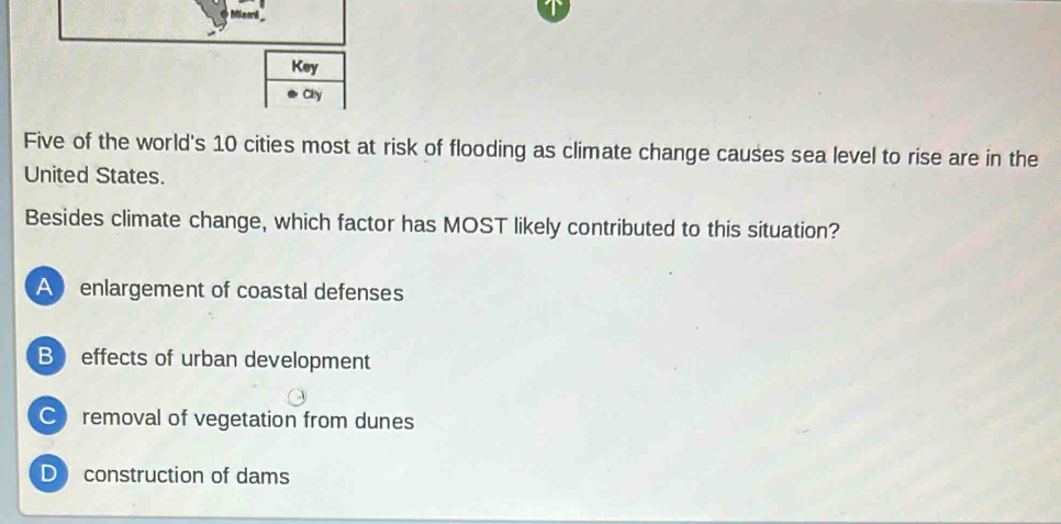 Key
Cy
Five of the world's 10 cities most at risk of flooding as climate change causes sea level to rise are in the
United States.
Besides climate change, which factor has MOST likely contributed to this situation?
A enlargement of coastal defenses
B effects of urban development
C removal of vegetation from dunes
D construction of dams