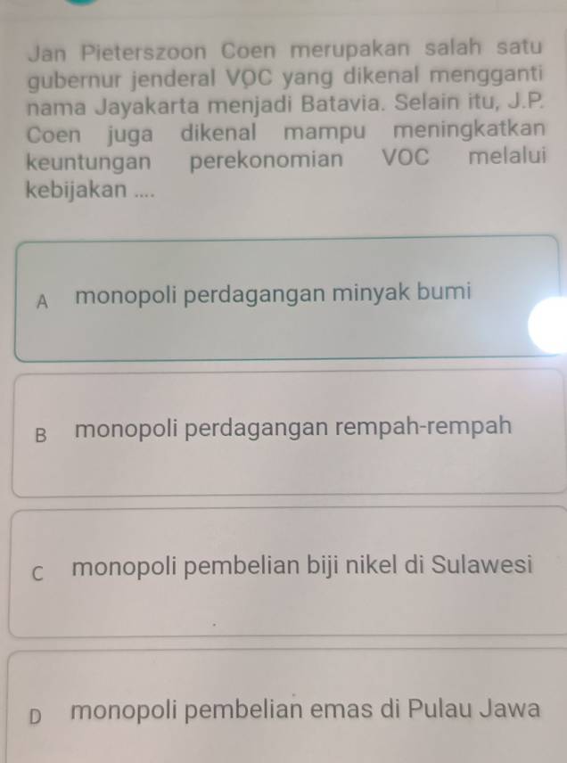 Jan Pieterszoon Coen merupakan salah satu
gubernur jenderal VOC yang dikenal mengganti
nama Jayakarta menjadi Batavia. Selain itu, J.P.
Coen juga dikenal mampu meningkatkan
keuntungan perekonomian VOC melalui
kebijakan ....
A monopoli perdagangan minyak bumi
B monopoli perdagangan rempah-rempah
c monopoli pembelian biji nikel di Sulawesi
D monopoli pembelian emas di Pulau Jawa