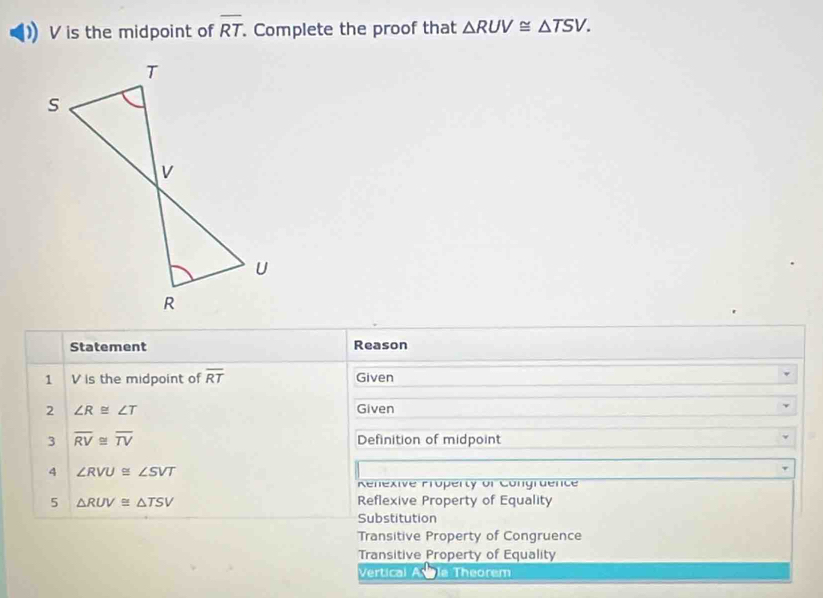 V is the midpoint of overline RT. Complete the proof that △ RUV≌ △ TSV. 
Statement Reason
1 V is the midpoint of overline RT Given
2 ∠ R≌ ∠ T Given
3 overline RV≌ overline TV Definition of midpoint
4 ∠ RVU≌ ∠ SVT
Renexive Property of Congraence
5 △ RUV≌ △ TSV Reflexive Property of Equality
Substitution
Transitive Property of Congruence
Transitive Property of Equality
Vertical A la Theorem