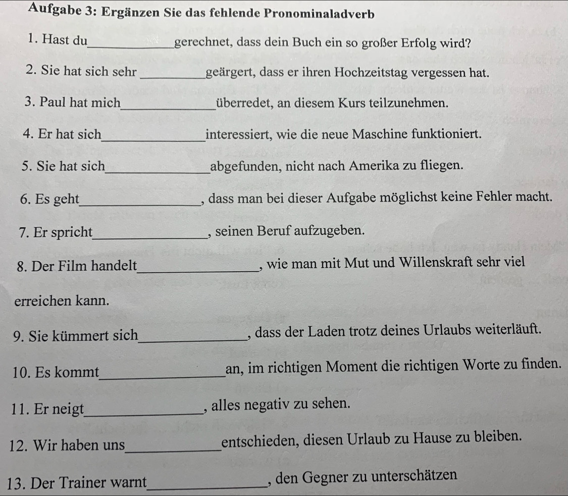 Aufgabe 3: Ergänzen Sie das fehlende Pronominaladverb 
1. Hast du_ gerechnet, dass dein Buch ein so großer Erfolg wird? 
2. Sie hat sich sehr _geärgert, dass er ihren Hochzeitstag vergessen hat. 
3. Paul hat mich_ überredet, an diesem Kurs teilzunehmen. 
4. Er hat sich_ interessiert, wie die neue Maschine funktioniert. 
5. Sie hat sich_ abgefunden, nicht nach Amerika zu fliegen. 
6. Es geht_ , dass man bei dieser Aufgabe möglichst keine Fehler macht. 
7. Er spricht_ , seinen Beruf aufzugeben. 
8. Der Film handelt_ , wie man mit Mut und Willenskraft sehr viel 
erreichen kann. 
9. Sie kümmert sich_ , dass der Laden trotz deines Urlaubs weiterläuft. 
10. Es kommt_ an, im richtigen Moment die richtigen Worte zu finden. 
11. Er neigt_ , alles negativ zu sehen. 
12. Wir haben uns_ entschieden, diesen Urlaub zu Hause zu bleiben. 
13. Der Trainer warnt_ , den Gegner zu unterschätzen