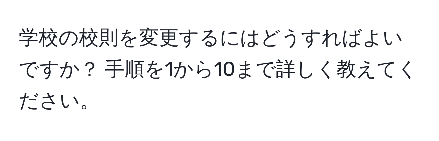 学校の校則を変更するにはどうすればよいですか？ 手順を1から10まで詳しく教えてください。