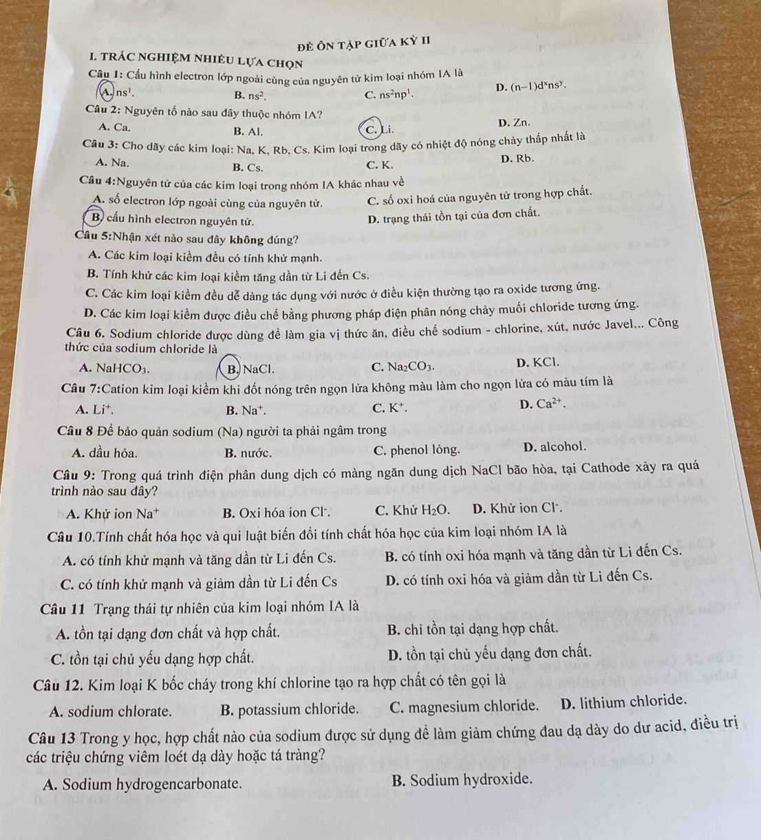 để Ôn tập giữa kỳ II
1. trÁC NgHiệM nhiÊU Lựa chọn
Câu 1: Cầu hình electron lớp ngoài cùng của nguyên tử kim loại nhóm IA là
A. ns^1. C. ns^2np^1.
D. (n-1)d^xns^y.
B. ns^2.
Câu 2: Nguyên tố nào sau đây thuộc nhóm IA?
A. Ca. B. Al. C. Li. D. Zn.
Câu 3: Cho dãy các kim loại: Na, K, Rb, Cs. Kim loại trong dãy có nhiệt độ nóng chảy thấp nhất là
A. Na. B. Cs. C. K. D. Rb.
Câu 4:Nguyên tử của các kim loại trong nhóm IA khác nhau về
A. số electron lớp ngoài cùng của nguyên tử. C. số oxi hoá của nguyên tử trong hợp chất.
B cấu hình electron nguyên tử.
D. trạng thái tồn tại của đơn chất.
Câu 5:Nhận xét nào sau đây không đúng?
A. Các kim loại kiềm đều có tính khử mạnh.
B. Tính khử các kim loại kiềm tăng dần từ Li đến Cs.
C. Các kim loại kiềm đều dễ dàng tác dụng với nước ở điều kiện thường tạo ra oxide tương ứng.
D. Các kim loại kiểm được điều chế bằng phương pháp điện phân nóng chảy muối chloride tương ứng.
Câu 6. Sodium chloride được dùng để làm gia vị thức ăn, điều chế sodium - chlorine, xút, nước Javel... Công
thức của sodium chloride là
A. N aHCO_3. B. NaCl. C. Na_2CO_3. D. KCl.
Câu 7:( Cation kim loại kiềm khi đốt nóng trên ngọn lửa không màu làm cho ngọn lửa có màu tím là
A. Li^+. B. sqrt(a) +. C. K^+.
D. Ca^(2+).
Câu 8 Để bảo quản sodium (Na) người ta phải ngâm trong
A. dầu hỏa. B. nước. C. phenol lỏng. D. alcohol.
Câu 9: Trong quá trình điện phân dung dịch có màng ngăn dung dịch NaCl bão hòa, tại Cathode xảy ra quá
trình nào sau đây?
A. Khử ion Na^+ B. Oxi hóa ion Cl. C. Khử H_2O. D. Khử ion Cl.
Câu 10.Tính chất hóa học và qui luật biến đổi tính chất hóa học của kim loại nhóm IA là
A. có tính khử mạnh và tăng dần từ Li đến Cs.  B. có tính oxi hóa mạnh và tăng dần từ Li đến Cs.
C. có tính khử mạnh và giảm dần từ Li đến Cs D. có tính oxi hóa và giảm dần từ Li đến Cs.
Câu 11 Trạng thái tự nhiên của kim loại nhóm IA là
A. tồn tại dạng đơn chất và hợp chất. B. chỉ tồn tại dạng hợp chất.
C. tồn tại chủ yếu dạng hợp chất. D. tồn tại chủ yếu dạng đơn chất.
Câu 12. Kim loại K bốc cháy trong khí chlorine tạo ra hợp chất có tên gọi là
A. sodium chlorate. B. potassium chloride. C. magnesium chloride. D. lithium chloride.
Câu 13 Trong y học, hợp chất nào của sodium được sử dụng đề làm giảm chứng đau dạ dày do dư acid, điều trị
các triệu chứng viêm loét dạ dày hoặc tá tràng?
A. Sodium hydrogencarbonate. B. Sodium hydroxide.