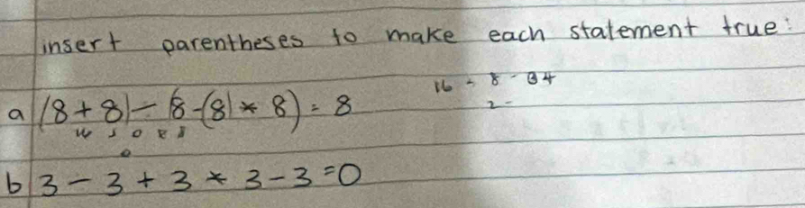 insert parentheses to make each statement true?
16-8-34
a (8+8)-(8-8)*8)=8
b 3-3+3+3-3=0