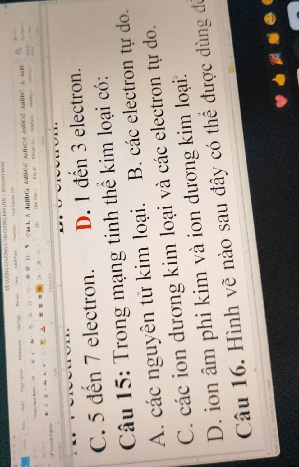 DE CƯƠNG CHƯƠNG 6-DAI CƯƠNG KIM LOAI - Microsoft Word
er Pwns Page Layout References Mailings Review Vew MachType Chemistry
hoxit Reader PDF
Times New Rom - 20 . A' a As、 、。 2 Câu 1. A AaBbCc AaBbCcE AaBbCc1 AaBbCcL AaBbC A. AaBF
。 Câu Char Char Đập ăn 1 Đoan của Emphaps Heodieg 3
V sang a
B 1 U
Format Paince Paregrach
Carboand
C. 5 đến 7 electron. D. 1 đến 3 electron.
Câu 15: Trong mạng tinh thể kim loại có:
A. các nguyên tử kim loại. B. các electron tự do.
C. các ion dương kim loại và các electron tự do.
D. ion âm phi kim và ion dương kim loại:
Câu 16. Hình vẽ nào sau đây có thể được dùng đó