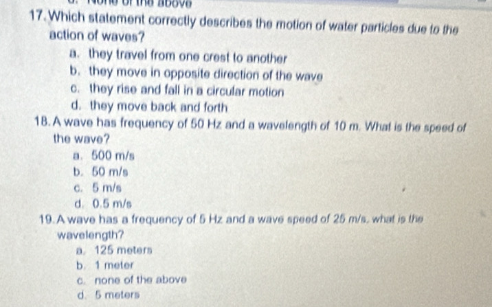 one of the above 
17. Which statement correctly describes the motion of water particles due to the
action of waves?
a. they travel from one crest to another
b. they move in opposite direction of the wave
c. they rise and fall in a circular motion
d. they move back and forth
1B. A wave has frequency of 50 Hz and a wavelength of 10 m. What is the speed of
the wave?
a. 500 m/s
b. 50 m/s
c. 5 m/s
d. 0.5 m/s
19. A wave has a frequency of 5 Hz and a wave speed of 25 m/s. what is the
wavelength?
a 125 meters
b 1 meter
c. none of the above
d. 5 meters