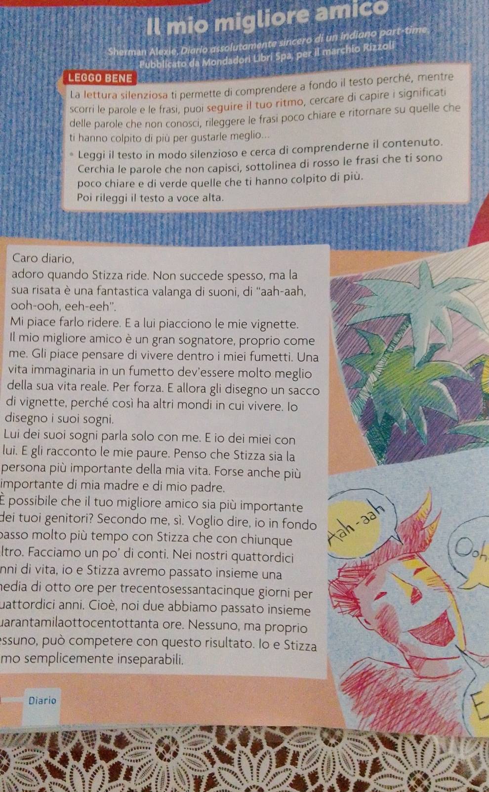 Il mio migliore amico
Sherman Alexie, Diario assolutamente sincero di un Indiano part-time
Pubblicato da Mondadori Libri Spa pe?] marchio Rizzoli
LEGGO BENE
La lettura silenziosa ti permette di comprendere a fondo il testo perché, mentre
scorri le parole e le frasi, puoi seguire il tuo ritmo, cercare di capire i significati
delle parole che non conosci, rileggere le frasi poco chiare e ritornare su quelle che
ti hanno colpito di più per gustarle meglio...
Leggi il testo in modo silenzioso e cerca di comprenderne il contenuto.
Cerchia le parole che non capisci, sottolinea di rosso le frasi che tí sono
poco chiare e di verde quelle che ti hanno colpito di più.
Poi rileggi il testo a voce alta.
Caro diario,
adoro quando Stizza ride. Non succede spesso, ma la
sua risata è una fantastica valanga di suoni, di “aah-aah,
ooh-ooh, eeh-eeh''.
Mi piace farlo ridere. E a lui piacciono le mie vignette.
Il mio migliore amico è un gran sognatore, proprio come
me. Gli piace pensare di vivere dentro i miei fumetti. Una
vita immaginaria in un fumetto dev’essere molto meglio
della sua vita reale. Per forza. E allora gli disegno un sacco
di vignette, perché così ha altri mondi in cui vivere. Io
disegno i suoi sogni.
Lui dei suoi sogni parla solo con me. E io dei miei con
lui. E gli racconto le mie paure. Penso che Stizza sia la
persona più importante della mia vita. Forse anche più
importante di mia madre e di mio padre.
É possibile che il tuo migliore amico sia più importante
tah -aah
dei tuoi genitori? Secondo me, sì. Voglio dire, io in fondo
passo molto più tempo con Stizza che con chiunque Ooh
ltro. Facciamo un po’ di conti. Nei nostri quattordici
nni di vita, io e Stizza avremo passato insieme una
media di otto ore per trecentosessantacinque giorni per
uattordici anni. Cioè, noi due abbiamo passato insieme
uarantamilaottocentottanta ore. Nessuno, ma proprio
essuno, può competere con questo risultato. Io e Stizza
mo semplicemente inseparabili.
Diario