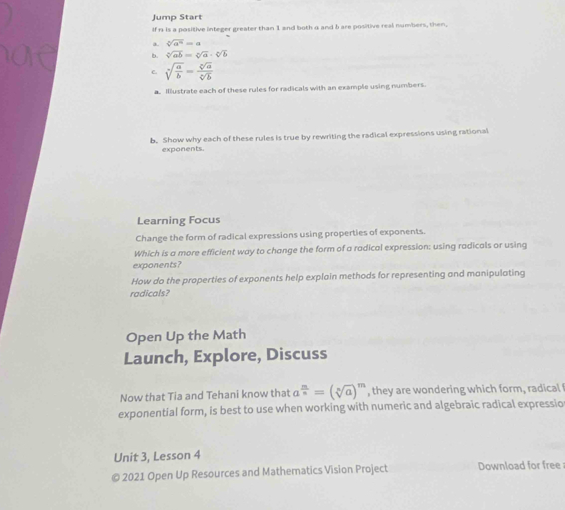 Jump Start 
If n is a positive integer greater than 1 and both α and b are positive real numbers, then, 
a. sqrt[n](a^n)=a
b. sqrt[n](ab)=sqrt[n](a)· sqrt[n](b)
c. sqrt[n](frac a)b= sqrt[n](a)/sqrt[n](b) 
a. Illustrate each of these rules for radicals with an example using numbers. 
b. Show why each of these rules is true by rewriting the radical expressions using rational 
exponents. 
Learning Focus 
Change the form of radical expressions using properties of exponents. 
Which is a more efficient way to change the form of a radical expression: using radicals or using 
exponents? 
How do the properties of exponents help explain methods for representing and manipulating 
radicals? 
Open Up the Math 
Launch, Explore, Discuss 
Now that Tia and Tehani know that a^(frac m)n=(sqrt[n](a))^m , they are wondering which form, radical 
exponential form, is best to use when working with numeric and algebraic radical expressio 
Unit 3, Lesson 4 
a 2021 Open Up Resources and Mathematics Vision Project Download for free