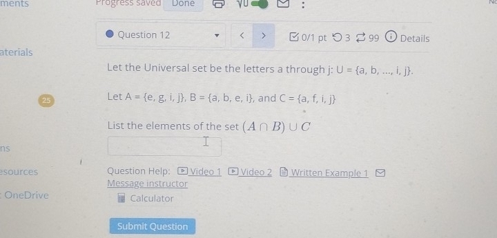 ments Progress saved Done yu : 
Question 12 a through j : U= a,b,...,i,j. 
25 Let A= e,g,i,j , B= a,b,e,i , and C= a,f,i,j
List the elements of the set (A∩ B)∪ C
ns 
esources Question Help: * Video 1 Video 2 Written Example 1 
Message instructor 
OneDrive Calculator 
Submit Question