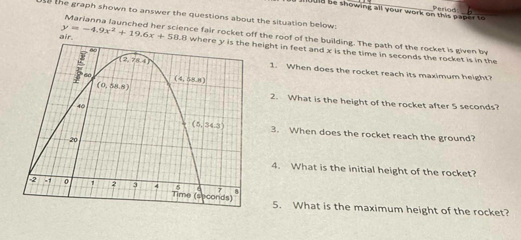 Period:
should be showing all your work on this paper to 
so the graph shown to answer the questions about the situation below:
Marianna launched her science fair rocket off the roof of the building. The path of the rocket is given by
air. y=-4.9x^2+19.6x+58.8 ight in feet and x is the time in seconds the rocket is in the
1. When does the rocket reach its maximum height?
2. What is the height of the rocket after 5 seconds?
3. When does the rocket reach the ground?
4. What is the initial height of the rocket?
5. What is the maximum height of the rocket?