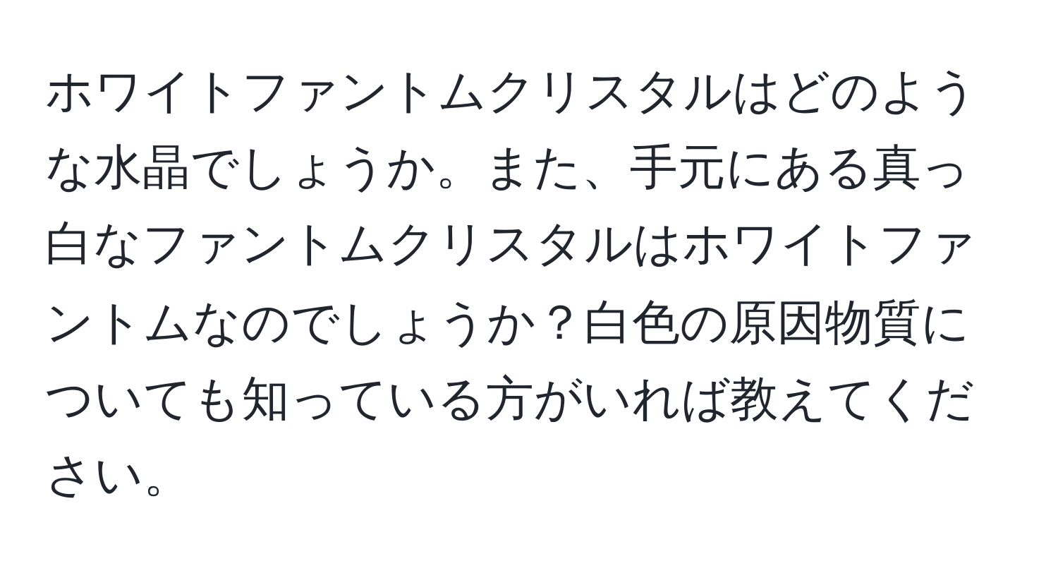 ホワイトファントムクリスタルはどのような水晶でしょうか。また、手元にある真っ白なファントムクリスタルはホワイトファントムなのでしょうか？白色の原因物質についても知っている方がいれば教えてください。