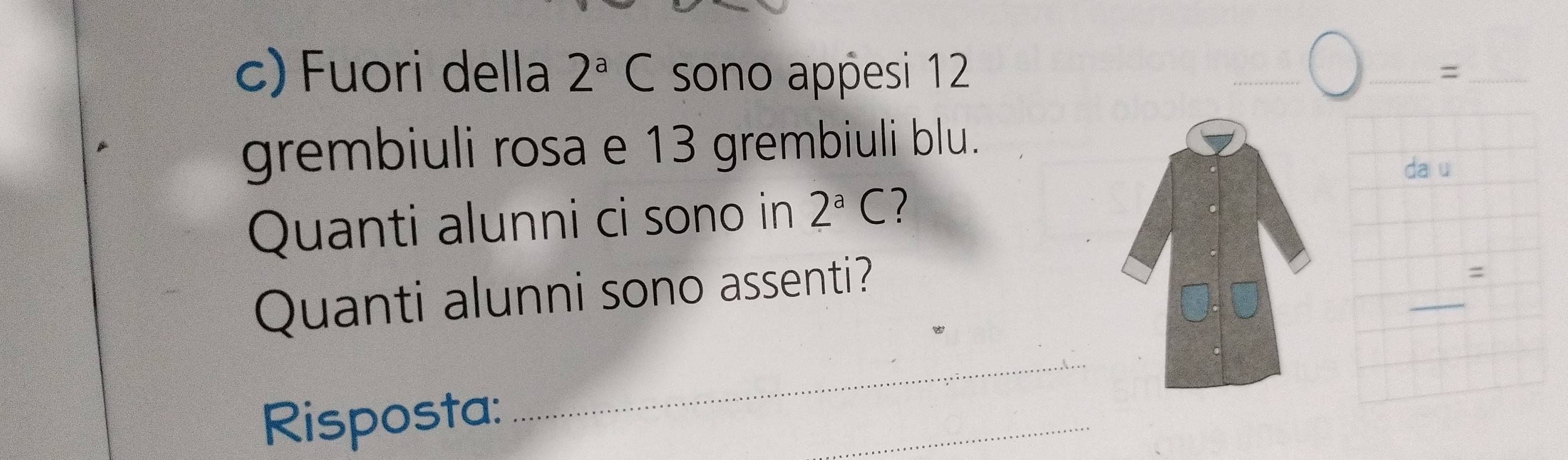 Fuori della 2^aC sono appesi 12
__= 
grembiuli rosa e 13 grembiuli blu. 
da u 
Quanti alunni ci sono in 2^aC 1 
_ 
Quanti alunni sono assenti? 
= 
Risposta: 
_ 
_