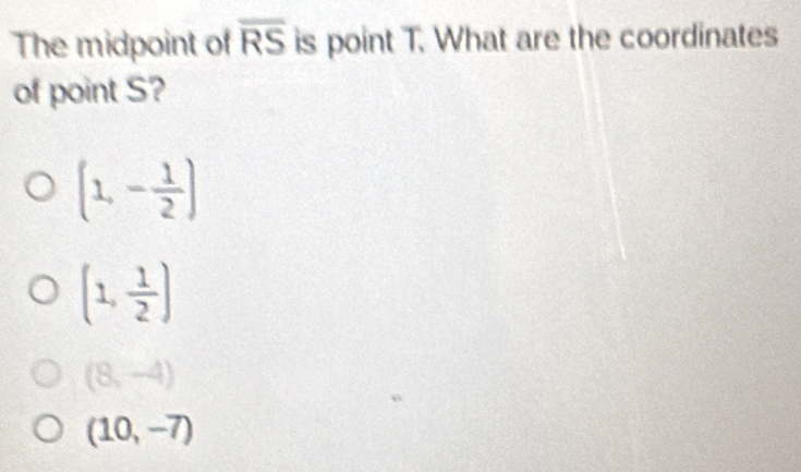 The midpoint of overline RS is point T. What are the coordinates
of point S?
(1,- 1/2 )
(1, 1/2 )
(8,-4)
(10,-7)