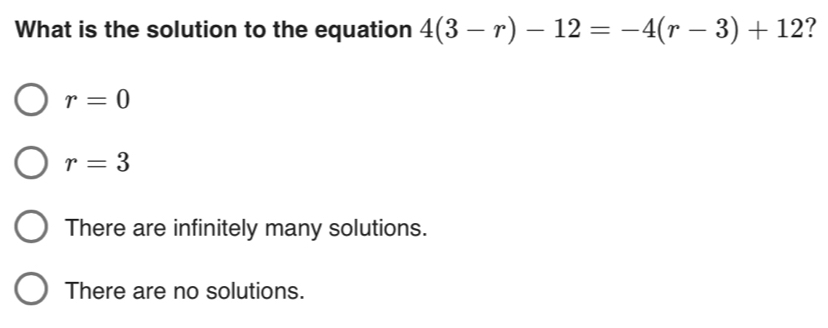 What is the solution to the equation 4(3-r)-12=-4(r-3)+12 ?
r=0
r=3
There are infinitely many solutions.
There are no solutions.