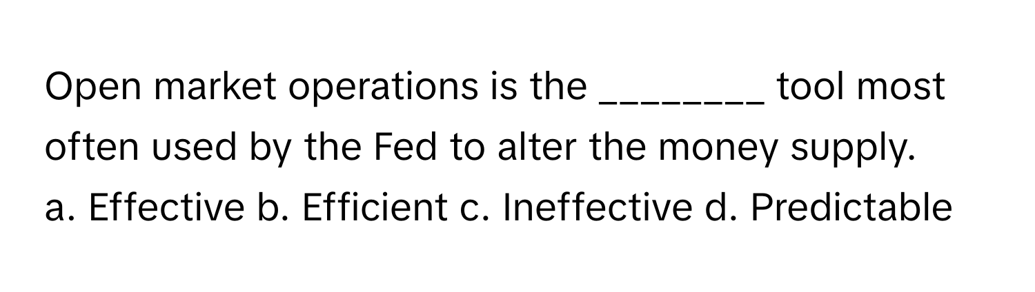 Open market operations is the ________ tool most often used by the Fed to alter the money supply.

a. Effective b. Efficient c. Ineffective d. Predictable