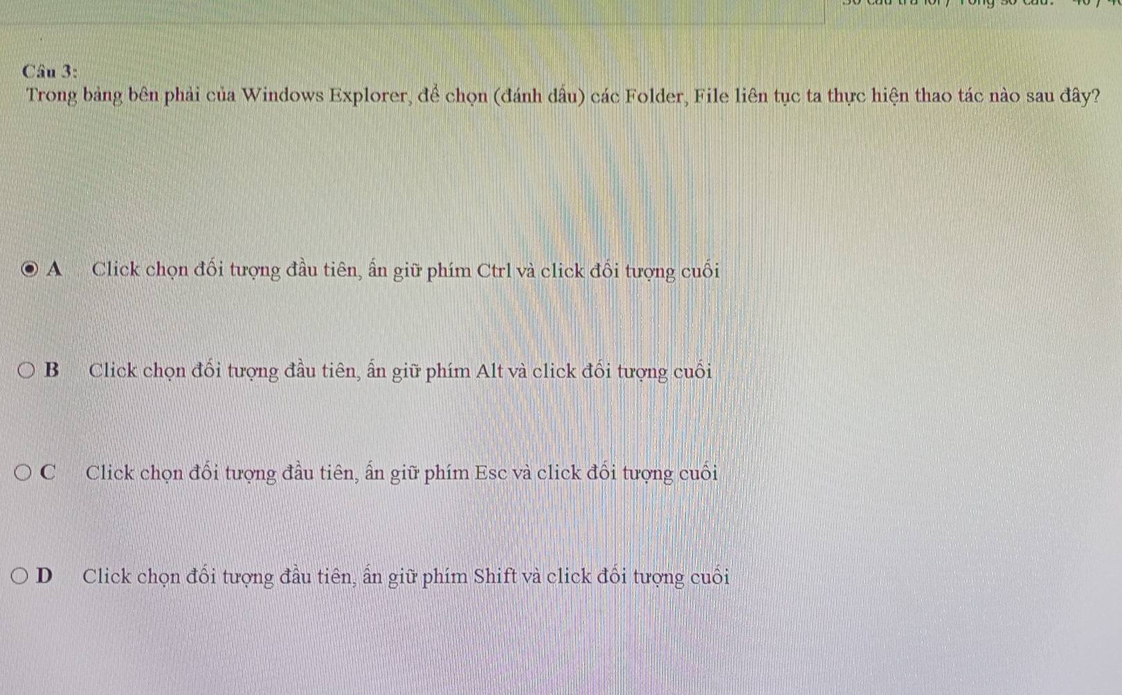 Trong bảng bên phải của Windows Explorer, để chọn (đánh dấu) các Folder, File liên tục ta thực hiện thao tác nào sau đây?
A Click chọn đối tượng đầu tiên, ẩn giữ phím Ctrl và click đối tượng cuối
B Click chọn đối tượng đầu tiên, ấn giữ phím Alt và click đối tượng cuối
C Click chọn đối tượng đầu tiên, ấn giữ phím Esc và click đối tượng cuối
D Click chọn đổi tượng đầu tiên, ấn giữ phím Shift và click đổi tượng cuối