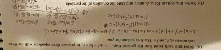 Substitute each point into the general form y=ax^2+bx+c , to produce three equations with the thre 
unknowns a, 5, and a The first is done for you.
5=a(-4)^2+b(-4)+cRightarrow 5=16a-4b+c
(b) Sotve this system for a 、 b and c and state the equation of the parabola.