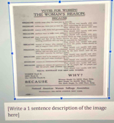 VOTES FOR WOMEN!
THE WOMAN'S REASON.
BECAUSE
 woanes ment shey the lews just ao ern to. They slmid raw exually will nan
BNNOAN mmen puy mn fost as mn do, thas expporting the secertnan.
They should coa exesily with ien
Add camon sula foc fat pooannt por so ees de They adould vese opeally with soes.
ICA suahine as to suke cae chillers s surtotndings bow. They sould mow egodly with aee.
BECA DR won c  i te tsted Se a w etr and tal
hanith ad that ot mar fasom connn was ofem exlangened by eall
working consdisionn that can oaly he conodint by tegratation,                                            
BCAEdd womae of leimse who sneage to seree the puldic slios staseid he
wbn to magrt thaie wetee by slarse romes. Tsy shicl wum epoely with ore
POGAAZN) tao himencaticn and prsfonionl mome connre give norh puttle
- _  - b t - _ _ b -
Iey aeo--conely, by caning a taon, They shesti voe eqeelly with man
nd con aind o he holoed on a highe smer of sotal sist crte rpenl
1 and mih trpe dovelgns by wm.
   _    They should sie apsidly with mo
                              
mumes ae onsan of a geerommes ofl the poaphe, br the pample aad
ne ol peoyls, and womnan are peopte. They dald carn oelly wich was.
equal sufyrage for mEN and woMen.
M2 Td h. WC Nd ( WHY？
Vor UTATE Danda i.
BE CAU SE Win Ought To GIVE Thele Help
Bo Ocylt To HAVE, Tnle Halen
The Baha Ciught To US Thie Holp,
National American Woman Suffrage Association
Ma S F3 ASERR HE VOM
[Write a 1 sentence description of the image
here]