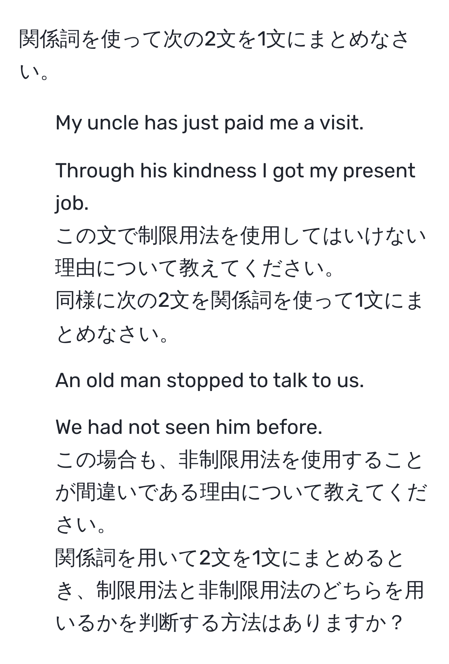 関係詞を使って次の2文を1文にまとめなさい。  
1. My uncle has just paid me a visit.  
2. Through his kindness I got my present job.  
この文で制限用法を使用してはいけない理由について教えてください。  
同様に次の2文を関係詞を使って1文にまとめなさい。  
1. An old man stopped to talk to us.  
2. We had not seen him before.  
この場合も、非制限用法を使用することが間違いである理由について教えてください。  
関係詞を用いて2文を1文にまとめるとき、制限用法と非制限用法のどちらを用いるかを判断する方法はありますか？