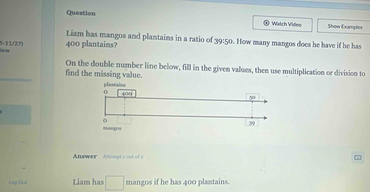 Question Watch Video Show Examples 
Liam has mangos and plantains in a ratio of 39:50. How many mangos does he have if he has
5-11/27) 400 plantains? 
lew 
On the double number line below, fill in the given values, then use multiplication or division to 
find the missing value. 
Answer Attempt 3 out of 2 
Lsg Cus Liam has □ mangos if he has 400 plantains.