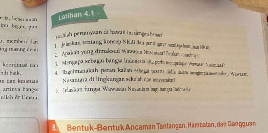 esia, keberanian Latihan 4.1 
ipu, begitu pun 
Jawablah pertanyaan di bawah ini dengan benar! 
u,memberi dan 1. Jelaskan tentang konsep NKRI dan pentingnya menjaga keutuhan NKRI! 
ing-masing demi 2. Apakah yang dimaksud Wawasan Nusantara? Berikan contohnya! 
koordinasi dan 3. Mengapa sebagai bangsa Indonesia kita perlu mempelajari Wawasan Nusantara? 
bih baik. 4. Bagaimanakah peran kalian sebagai peserta didik dalam mengimplementasikan Wawasan 
an dan kesatuan Nusantara di lingkungan sekolah dan masyarakat? 
i artinya bangsa 5. Jelaskan fungsi Wawasan Nusantara bagi bangsa Indonesia! 
ullah & Umam, 
B. Bentuk-Bentuk Ancaman Tantangan, Hambatan, dan Gangguan