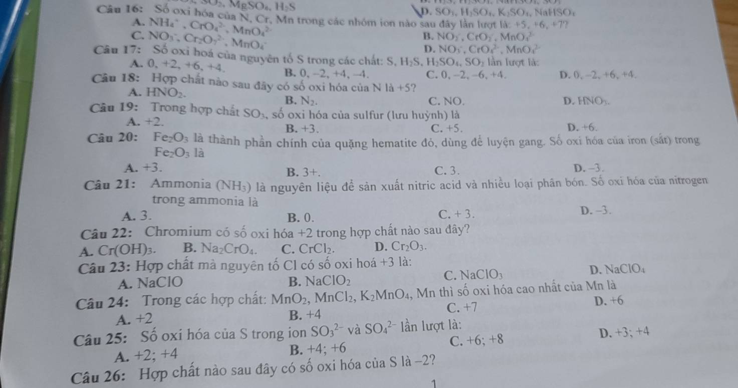 SO_2,MgSO_4,H_2S
D. SO_1,H_1SO_1,K_2SO t. N NSO_1
Cân 16: Số oxi hóa của N, Cr. Mn trong các nhóm ion nào sau đây lần lượt a=+5,+6,+7
A.
C. NH_4^(+,CrO_4^(2-),MnO_4^(2-)
B. NO_2)· CrO_2· MnO_4^((2-)
D. NO_3),CrO_4^2-,MnO_4^2-
Câu 17: NO_3^(-,Cr_2)O_7^((2-),MnO_4^- S_o^2 oxi hoá của nguyên tố S trong các chất: S,H_2)S H_2SO_4,SO_2 lần lượt là:
A. 0,+2,+6,+4.
B. 0, -2,+4,-4. C. 0,-2,-6,+4, D. 0, -2, +6, +4.
Câu 18: Hợp chất nào sau đây có số oxi hóa của N là +5 ?
A. HNO_2. C. NO.
B. N_2. D. HNO_3.
Câu 19: Trong hợp chất SO_3 , số oxỉ hóa của sulfur (lưu huỳnh) là
A. +2. C. +5. D. x_c
B. +3.
    
Câu 20: Fe_2O_3 là thành phần chính của quặng hematite đỏ, dùng để luyện gang. Số oxi hóa của iron (sắt) trong
Fe_2O_3 là
A. +3. D. -3.
B. 3+. C. 3.
âu 21: Ammonia (NH_3) là nguyên liệu để sản xuất nitric acid và nhiều loại phân bón. Số oxi hóa của nitrogen
trong ammonia là
A. 3. B. 0.
C. +3.
D. -3.
Câu 22: Chromium có số oxi hóa +2 trong hợp chất nào sau đây?
A. Cr(OH)3. B. Na_2CrO_4. C. CrCl D. Cr_2O_3.
Câu 23: Hợp chất mà nguyên tố Cl có số oxi hoá +3 là:
A. NaClO B. NaClO_2
C. NaClO_3 D. surd aCIO_4
Câu 24: Trong các hợp chất: MnO_2,MnCl_2,K_2MnO_4 , Mn thì số oxi hóa cao nhất của Mn là
D. +6
C. +7
A. +2 B. +4
Câu 25: Số oxi hóa của S trong ion SO_3^(2-) và SO_4^(2-) lần lượt là:
D. +3:+4
A. +2; +4 B. +4;+6
C. +6;+8
Câu 26: Hợp chất nào sau đây có số oxi hóa của S là -2?
1